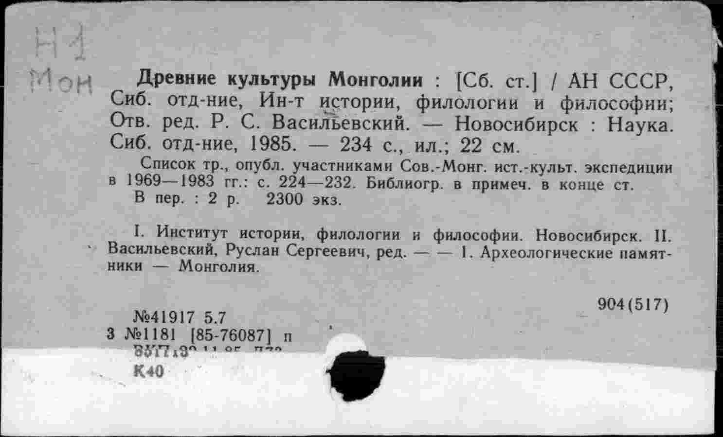 ﻿М Древние культуры Монголии : [Сб. ст.] / АН СССР, Сиб. отд-ние, Ин-т истории, филологии и философии; Отв. ред. P. С. Васильевский. — Новосибирск : Наука. Сиб. отд-ние, 1985. — 234 с., ил.; 22 см.
Список тр., опубл, участниками Сов.-Монг. ист.-культ, экспедиции в 1969—1983 гг.: с. 224—232. Библиогр. в примем, в конце ст.
В пер. : 2 р. 2300 экз.
I. Институт истории, филологии и философии. Новосибирск. II. Васильевский, Руслан Сергеевич, ред.--1. Археологические памят-
ники — Монголия.
№41917 5.7
3 №1181 [85-76087] п 85Т7 јД" ’1 °г
К40
904(517)